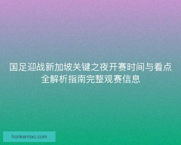 国足迎战新加坡关键之夜开赛时间与看点全解析指南完整观赛信息
