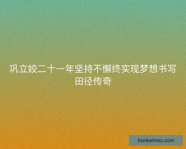 巩立姣二十一年坚持不懈终实现梦想书写田径传奇