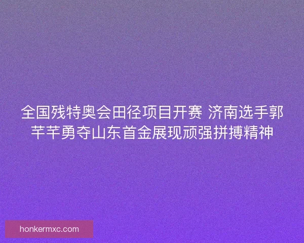 全国残特奥会田径项目开赛 济南选手郭芊芊勇夺山东首金展现顽强拼搏精神