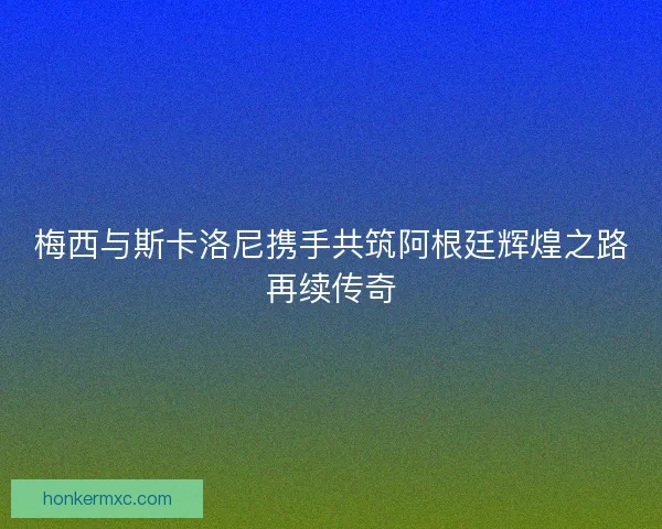 梅西与斯卡洛尼携手共筑阿根廷辉煌之路再续传奇