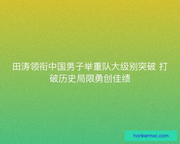 田涛领衔中国男子举重队大级别突破 打破历史局限勇创佳绩