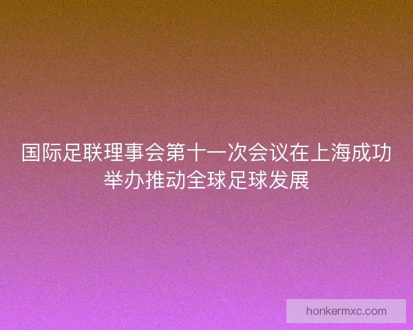 国际足联理事会第十一次会议在上海成功举办推动全球足球发展