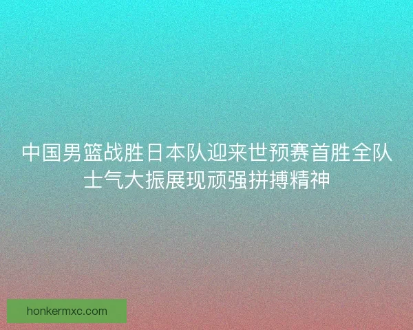中国男篮战胜日本队迎来世预赛首胜全队士气大振展现顽强拼搏精神
